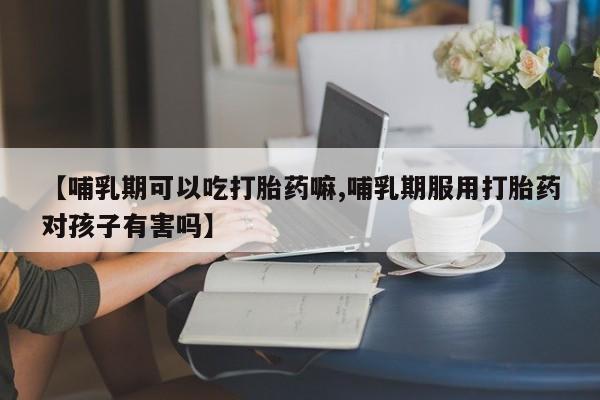 米非司酮片方旗舰店【哺乳期可以吃打胎药嘛,哺乳期服用打胎药对孩子有害吗】