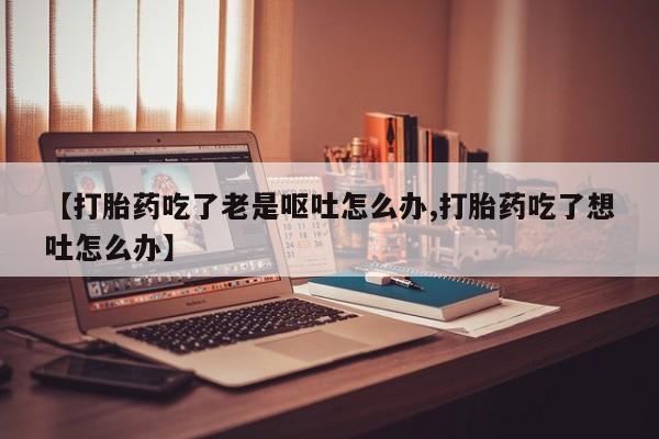 米非司酮片方旗舰店【打胎药吃了老是呕吐怎么办,打胎药吃了想吐怎么办】