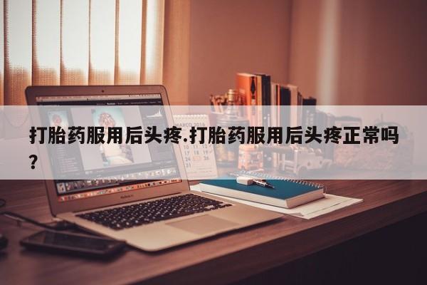 米非司酮片方旗舰店打胎药服用后头疼.打胎药服用后头疼正常吗？