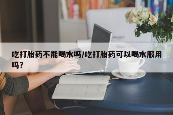 米非司酮片方旗舰店吃打胎药不能喝水吗/吃打胎药可以喝水服用吗?