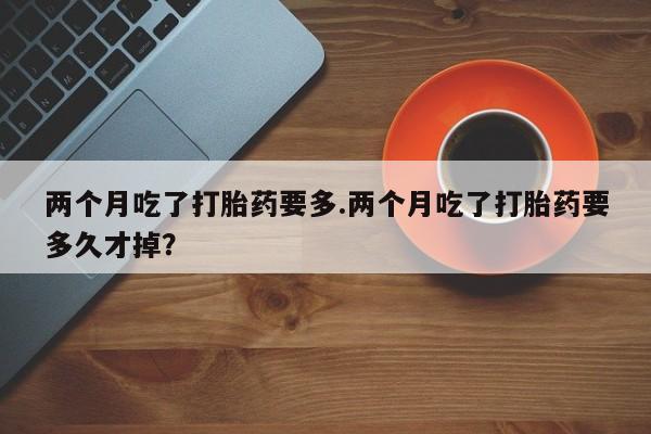 米非司酮片方旗舰店两个月吃了打胎药要多.两个月吃了打胎药要多久才掉？
